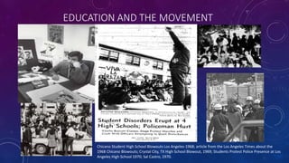 EDUCATION AND THE MOVEMENT
Chicano Student High School Blowouts Los Angeles-1968; article from the Los Angeles Times about the
1968 Chicano Blowouts; Crystal City, TX High School Blowout, 1969; Students Protest Police Presence at Los
Angeles High School 1970; Sal Castro, 1970.
 
