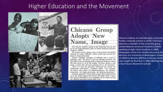 Chicana students at Colorado State University
Pueblo, Colorado protest in 1970s; Francisco
Martinez a member of the university group
United Mexican American Students (UMAS)
speaking to high school students in 1968;
Newspaper article from Seattle discussing the
decision of a University of Washington chapte
of UMAS to become MEChA; A Chicano Studie
class taught by Raul Ruiz in 1983, Ruiz had bee
a key Chicano Movement activist.
Higher Education and the Movement
 