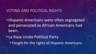 VOTING AND POLITICAL RIGHTS
• Hispanic Americans were often segregated
and persecuted as African Americans had
been.
• La Raza Unida Political Party
• Fought for the rights of Hispanic Americans
 