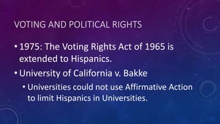 VOTING AND POLITICAL RIGHTS
• 1975: The Voting Rights Act of 1965 is
extended to Hispanics.
• University of California v. Bakke
• Universities could not use Affirmative Action
to limit Hispanics in Universities.
 