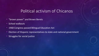 Political activism of Chicanos
• “brown power” and Brown Berets
• School walkouts
• 1968 Congress passed Bilingual Education Act
• Election of Hispanic representatives to state and national government
• Struggles for social justice
 