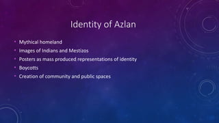 Identity of Azlan
• Mythical homeland
• Images of Indians and Mestizos
• Posters as mass produced representations of identity
• Boycotts
• Creation of community and public spaces
 