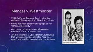 Mendez v. Westminster
• 1946 California Supreme Court ruling that
outlawed the segregation of Mexican children
• Ruling outlawed practice of segregation for
“language necessity”
• Also based on the notion of Mexicans as
members of the caucasion race
• 1954: Hernandez v. US: Supreme Court ruling
that Mexicans had been treated “as a class
apart” and entitled to equal rights protections
 
