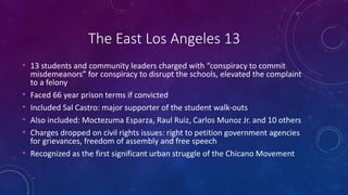 The East Los Angeles 13
• 13 students and community leaders charged with “conspiracy to commit
misdemeanors” for conspiracy to disrupt the schools, elevated the complaint
to a felony
• Faced 66 year prison terms if convicted
• Included Sal Castro: major supporter of the student walk-outs
• Also included: Moctezuma Esparza, Raul Ruiz, Carlos Munoz Jr. and 10 others
• Charges dropped on civil rights issues: right to petition government agencies
for grievances, freedom of assembly and free speech
• Recognized as the first significant urban struggle of the Chicano Movement
 