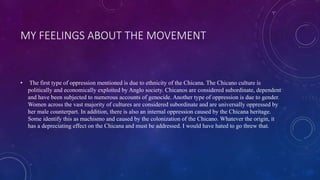 MY FEELINGS ABOUT THE MOVEMENT
• The first type of oppression mentioned is due to ethnicity of the Chicana. The Chicano culture is
politically and economically exploited by Anglo society. Chicanos are considered subordinate, dependent
and have been subjected to numerous accounts of genocide. Another type of oppression is due to gender.
Women across the vast majority of cultures are considered subordinate and are universally oppressed by
her male counterpart. In addition, there is also an internal oppression caused by the Chicana heritage.
Some identify this as machismo and caused by the colonization of the Chicano. Whatever the origin, it
has a depreciating effect on the Chicana and must be addressed. I would have hated to go threw that.
 
