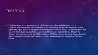THE LEGACY
• The literary and art movements of the 1970s have also left an indelible mark on the
Chicano/Latino community. The production of art centered on issues such as racism, human
rights, and equal access to education and employment continues today. The discourse has also
expanded to include issues of class, gender, nationality, and cultural identity. Though the
Chicano art movement of the late 1960s and early 1970s has waned, the work these artists left
behind continues to inspire today’s Chicano youth and influence the discourse on Chicano
culture.
 
