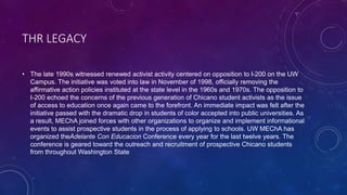 THR LEGACY
• The late 1990s witnessed renewed activist activity centered on opposition to I-200 on the UW
Campus. The initiative was voted into law in November of 1998, officially removing the
affirmative action policies instituted at the state level in the 1960s and 1970s. The opposition to
I-200 echoed the concerns of the previous generation of Chicano student activists as the issue
of access to education once again came to the forefront. An immediate impact was felt after the
initiative passed with the dramatic drop in students of color accepted into public universities. As
a result, MEChA joined forces with other organizations to organize and implement informational
events to assist prospective students in the process of applying to schools. UW MEChA has
organized theAdelante Con Educacion Conference every year for the last twelve years. The
conference is geared toward the outreach and recruitment of prospective Chicano students
from throughout Washington State
 