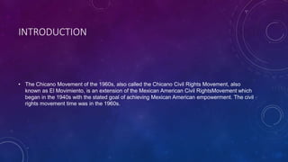 INTRODUCTION
• The Chicano Movement of the 1960s, also called the Chicano Civil Rights Movement, also
known as El Movimiento, is an extension of the Mexican American Civil RightsMovement which
began in the 1940s with the stated goal of achieving Mexican American empowerment. The civil
rights movement time was in the 1960s.
 