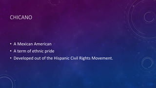 CHICANO
• A Mexican American
• A term of ethnic pride
• Developed out of the Hispanic Civil Rights Movement.
 