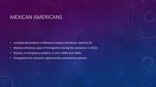 MEXICAN AMERICANS
• Included descendents of Mexicans living in territories ceded to US
• Mexican-American wave of immigration during the revolution in 1910s
• Bracero, or temporary workers, in US in 1940s and 1950s
• Immigration for economic opportunities and political openess
 