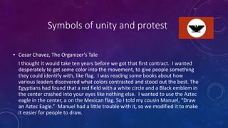 Symbols of unity and protest
• Cesar Chavez, The Organizer’s Tale
I thought it would take ten years before we got that first contract. I wanted
desperately to get some color into the movement, to give people something
they could identify with, like flag. I was reading some books about how
various leaders discovered what colors contrasted and stood out the best. The
Egyptians had found that a red field with a white circle and a Black emblem in
the center crashed into your eyes like nothing else. I wanted to use the Aztec
eagle in the center, a on the Mexican flag. So I told my cousin Manuel, “Draw
an Aztec Eagle.” Manuel had a little trouble with it, so we modified it to make
it easier for people to draw.
 