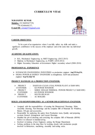 CURRICULUM VITAE
M.RANJITH KUMAR
Mobile: +91 9489267729,
+91 8248644137.
E-mail ID: sriranji37@gmail.com
CAREER OBJECTIVE:
To be a part of an organization where I can fully utilize my skills and make a
significant contribution to the success of the employer and at the same time my individual
growth.
ACADEMIC QUALIFICATION:
 B.E., Mechanical Engineering at, MIET Engineering (2012-2015)
 Diploma in Mechanical Engineering at, PABPC (2010-2012)
 Higher Secondary Education at Government Higher secondary school (2008-2010)
PROFESSIONAL EXPERIENCE
 SUNMACHX ENGINEERING INDUSTRIES as production engineer Aug'15-Sep'16.
 SIGMA POWER & ENERGY ENGINEERS as draughtman, QAP and production
engineer Sep'16-July'18.
PROJECT HANDLED AS A PRODUCTION ENGINEER:
 PROJECT : HASSYAN CLEAN COAL POWER PLANT (4 X600 MW)
CUSTOMER : GE POWER WINDSOR
 PROJECT : SHREE SINGAJI THERMAL POWER PROJECT (2 X600 MW)
CUSTOMER : GE POWER WINDSOR
 PROJECT : SOUTH HELWAN
CUSTOMER : AC BOILERS
ROLES AND RESPONSIBILITIES AS A SENIOR DRAUGHTSMAN ENGINEER:
 Assigned with the responsibilities of creating the Dimensional Drawings, Main
Assembly Drawing, Part Drawings and the complete Bill of Materials for Windbox,
Burner, Oil gun and accessories..
 Responsible for analyzing the quires from Production team, Quality and preparing
accurate General Arrangement and Layout Drawings.
 Handled the job of checking and correcting the complete Bill of Materials (BOM)
before it is released to manufacturing.
 Involved in training of new Engineers joining the Design Department.
 Solving problems in the shop floor by working closely with production people
involved in fabrication, machining, assembly and testing areas.
 