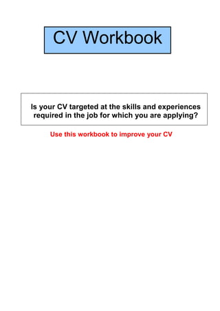 CV Workbook


Is your CV targeted at the skills and experiences
 required in the job for which you are applying?

     Use this workbook to improve your CV
 