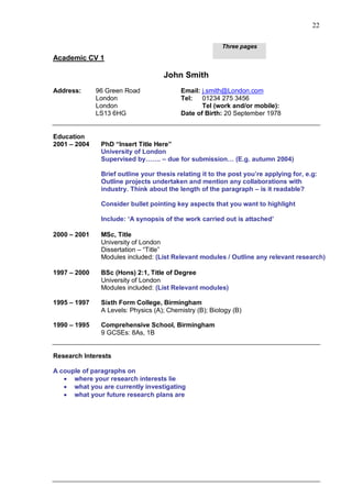 22

                                                         Three pages
Academic CV 1

                                    John Smith
Address:      96 Green Road               Email: j.smith@London.com
              London                      Tel: 01234 275 3456
              London                             Tel (work and/or mobile):
              LS13 6HG                    Date of Birth: 20 September 1978


Education
2001 – 2004    PhD “Insert Title Here”
               University of London
               Supervised by……. – due for submission… (E.g. autumn 2004)

               Brief outline your thesis relating it to the post you‟re applying for, e.g:
               Outline projects undertaken and mention any collaborations with
               industry. Think about the length of the paragraph – is it readable?

               Consider bullet pointing key aspects that you want to highlight

               Include: „A synopsis of the work carried out is attached‟

2000 – 2001    MSc, Title
               University of London
               Dissertation – “Title”
               Modules included: (List Relevant modules / Outline any relevant research)

1997 – 2000    BSc (Hons) 2:1, Title of Degree
               University of London
               Modules included: (List Relevant modules)

1995 – 1997    Sixth Form College, Birmingham
               A Levels: Physics (A); Chemistry (B); Biology (B)

1990 – 1995    Comprehensive School, Birmingham
               9 GCSEs: 8As, 1B


Research Interests

A couple of paragraphs on
    where your research interests lie
    what you are currently investigating
    what your future research plans are
 