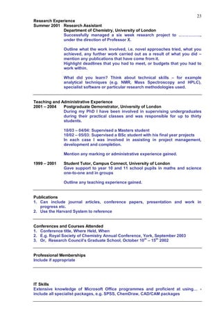 23
Research Experience
Summer 2001 Research Assistant
              Department of Chemistry, University of London
              Successfully managed a six week research project to …………….,
              under the direction of Professor X.

              Outline what the work involved, i.e. novel approaches tried, what you
              achieved, any further work carried out as a result of what you did –
              mention any publications that have come from it.
              Highlight deadlines that you had to meet, or budgets that you had to
              work within.

              What did you learn? Think about technical skills – for example
              analytical techniques (e.g. NMR, Mass Spectroscopy and HPLC),
              specialist software or particular research methodologies used.


Teaching and Administrative Experience
2001 – 2004   Postgraduate Demonstrator, University of London
              During my PhD I have been involved in supervising undergraduates
              during their practical classes and was responsible for up to thirty
              students.

              10/03 – 04/04: Supervised a Masters student
              10/02 – 05/03: Supervised a BSc student with his final year projects
              In each case I was involved in assisting in project management,
              development and completion.

              Mention any marking or administrative experience gained.

1999 – 2001   Student Tutor, Campus Connect, University of London
              Gave support to year 10 and 11 school pupils in maths and science
              one-to-one and in groups

              Outline any teaching experience gained.


Publications
1. Can include journal articles, conference papers, presentation and work in
   progress etc.
2. Use the Harvard System to reference


Conferences and Courses Attended
1. Conference title, Where Held, When
2. E.g. Royal Society of Chemistry Annual Conference, York, September 2003
3. Or, Research Council‟s Graduate School, October 10 th – 15th 2002


Professional Memberships
Include if appropriate




IT Skills
Extensive knowledge of Microsoft Office programmes and proficient at using… -
include all specialist packages, e.g. SPSS, ChemDraw, CAD/CAM packages
 