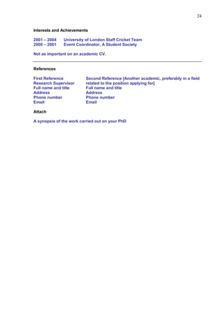 24


Interests and Achievements

2001 – 2004    University of London Staff Cricket Team
2000 – 2001    Event Coordinator, A Student Society

Not as important on an academic CV.


References

First Reference           Second Reference [Another academic, preferably in a field
Research Supervisor       related to the position applying for]
Full name and title       Full name and title
Address                   Address
Phone number              Phone number
Email                     Email

Attach

A synopsis of the work carried out on your PhD
 