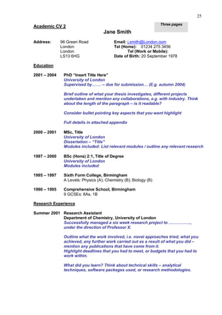 25
                                                                   Three pages
Academic CV 2
                                     Jane Smith
Address:      96 Green Road               Email: j.smith@London.com
              London                      Tel (Home): 01234 275 3456
              London                             Tel (Work or Mobile):
              LS13 6HG                    Date of Birth: 20 September 1978

Education

2001 – 2004    PhD “Insert Title Here”
               University of London
               Supervised by……. – due for submission… (E.g. autumn 2004)

               Brief outline of what your thesis investigates, different projects
               undertaken and mention any collaborations, e.g. with industry. Think
               about the length of the paragraph – is it readable?

               Consider bullet pointing key aspects that you want highlight

               Full details in attached appendix

2000 – 2001    MSc, Title
               University of London
               Dissertation – “Title”
               Modules included: List relevant modules / outline any relevant research

1997 – 2000    BSc (Hons) 2:1, Title of Degree
               University of London
               Modules included:

1995 – 1997    Sixth Form College, Birmingham
               A Levels: Physics (A); Chemistry (B); Biology (B)

1990 – 1995    Comprehensive School, Birmingham
               9 GCSEs: 8As, 1B

Research Experience

Summer 2001 Research Assistant
            Department of Chemistry, University of London
            Successfully managed a six week research project to …………….,
            under the direction of Professor X.

               Outline what the work involved, i.e. novel approaches tried, what you
               achieved, any further work carried out as a result of what you did –
               mention any publications that have come from it.
               Highlight deadlines that you had to meet, or budgets that you had to
               work within.

               What did you learn? Think about technical skills – analytical
               techniques, software packages used, or research methodologies.
 