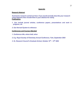 27

                                        Appendix

Research Abstract

Summarise research carried out here. If you would normally describe your research
using diagrams then include them in your abstract for clarity.
Publications

1. Can include journal articles, conference papers, presentations and work in
  progress, etc

2. Use Harvard System to reference

Conferences and Courses Attended

1. Conference title, where held, when

2. E.g. Royal Society of Chemistry Annual Conference, York, September 2003

3. Or, Research Council‟s Graduate School, October 10 th – 15th 2002
 