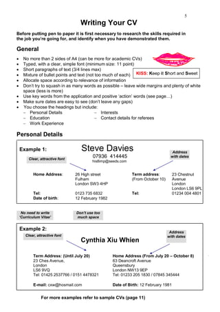 5
                                    Writing Your CV
Before putting pen to paper it is first necessary to research the skills required in
the job you‟re going for, and identify when you have demonstrated them.

General
     No more than 2 sides of A4 (can be more for academic CVs)
     Typed, with a clear, simple font (minimum size: 11 point)
     Short paragraphs of text (3/4 lines max)
     Mixture of bullet points and text (not too much of each) KISS: Keep it Short and Sweet
     Allocate space according to relevance of information
     Don‟t try to squash in as many words as possible – leave wide margins and plenty of white
      space (less is more)
     Use key words from the application and positive „action‟ words (see page…)
     Make sure dates are easy to see (don‟t leave any gaps)
     You choose the headings but include:
       Personal Details                      Interests
       Education                             Contact details for referees
       Work Experience

Personal Details

    Example 1:                       Steve Davies                                    Address
         Clear, attractive font
                                           07936 414445                             with dates
                                          his8imp@seeds.com


            Home Address:         26 High street               Term address:           23 Chestnut
                                  Fulham                       (From October 10)       Avenue
                                  London SW3 4HP                                       London
                                                                                       London LS6 9PL
            Tel:                  0123 735 6832                Tel:                    01234 004 4801
            Date of birth:        12 February 1982


     No need to write             Don‟t use too
    „Curriculum Vitae‟            much space


    Example 2:
                                                                                    Address
       Clear, attractive font                                                      with dates
                                    Cynthia Xiu Whien

            Term Address: (Until July 20)            Home Address (From July 20 – October 8)
            23 Ches Avenue,                          63 Deancroft Avenue
            London                                   Queensbury
            LS6 9VQ                                  London NW13 9EP
            Tel: 01425 2537766 / 0151 4478321        Tel: 01233 205 1830 / 07845 345444

            E-mail: cxw@hosmail.com                  Date of Birth: 12 February 1981


                For more examples refer to sample CVs (page 11)
 