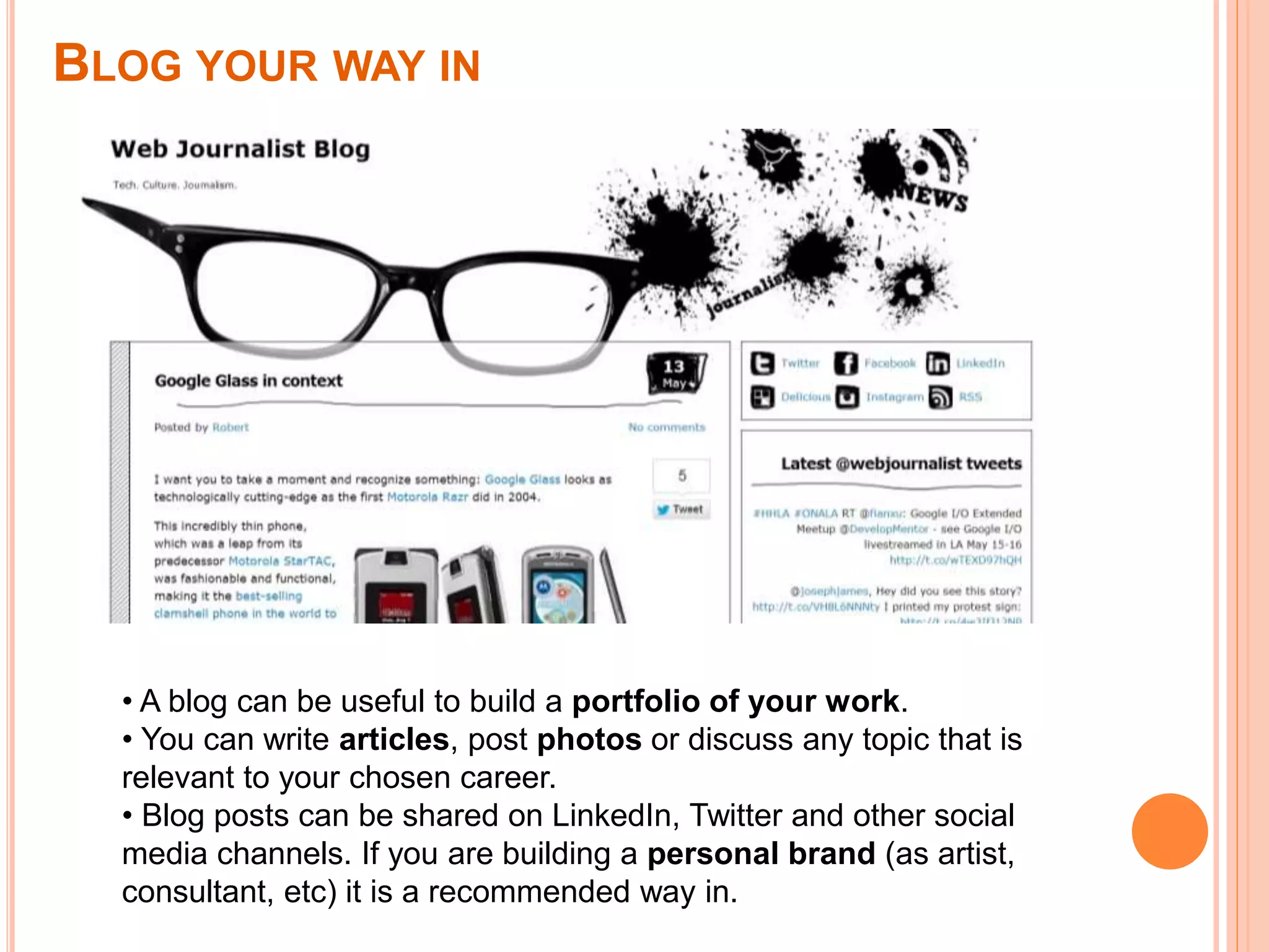 BLOG YOUR WAY IN
• A blog can be useful to build a portfolio of your work.
• You can write articles, post photos or discuss any topic that is
relevant to your chosen career.
• Blog posts can be shared on LinkedIn, Twitter and other social
media channels. If you are building a personal brand (as artist,
consultant, etc) it is a recommended way in.
 