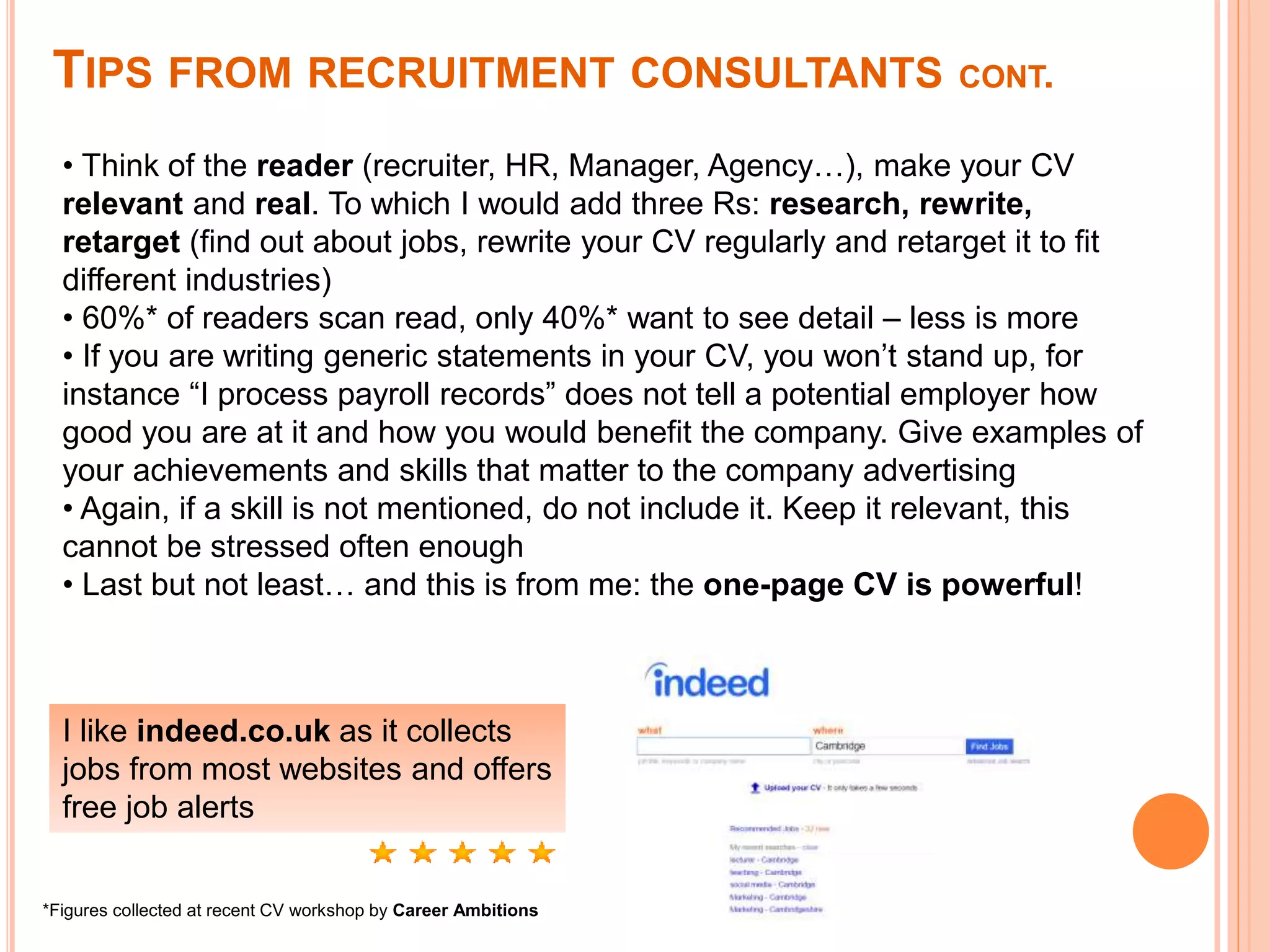 TIPS FROM RECRUITMENT CONSULTANTS CONT.
• Think of the reader (recruiter, HR, Manager, Agency…), make your CV
relevant and real. To which I would add three Rs: research, rewrite,
retarget (find out about jobs, rewrite your CV regularly and retarget it to fit
different industries)
• 60%* of readers scan read, only 40%* want to see detail – less is more
• If you are writing generic statements in your CV, you won’t stand up, for
instance “I process payroll records” does not tell a potential employer how
good you are at it and how you would benefit the company. Give examples of
your achievements and skills that matter to the company advertising
• Again, if a skill is not mentioned, do not include it. Keep it relevant, this
cannot be stressed often enough
• Last but not least… and this is from me: the one-page CV is powerful!
I like indeed.co.uk as it collects
jobs from most websites and offers
free job alerts
*Figures collected at recent CV workshop by Career Ambitions
 