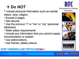    Do  NOT   include personal information such as marital status ,race, religion.   Exceed 2 pages  fold resume Use the pronoun “I” or “me” or “my” (personal attributes) State salary requirements Include any information that you cannot supply documentation or explain Use abbreviations . Use frames ,tables,colours  