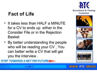 It takes less than HALF a MINUTE  for a CV  to ends up  either in the Consider File or in the Rejection Basket By better understanding the people who will be reading your CV , You can better write a CV that will get you the interview . Fact of Life  