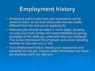 Employment history Employers want to see how your experience will be useful to them, so be brief about jobs that are totally different from the one you're applying for.  Relevant jobs should be listed in more detail, showing not only your main duties and responsibilities but giving examples of the skills you used and what you achieved. This is the information the employer uses when deciding whether to interview you or not.  Your employment history shows your experience and suitability for the job. Include useful information but leave out anything that's not relevant. 