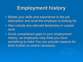 Employment history Relate your skills and experience to the job description and what the employer is looking for.  Also include any relevant temporary or unpaid work.  Avoid unexplained gaps in your employment history, as employers may think you have something to hide! You can provide reasons for them further on where necessary 