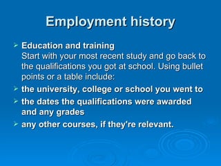 Employment history Education and training Start with your most recent study and go back to the qualifications you got at school. Using bullet points or a table include: the university, college or school you went to  the dates the qualifications were awarded and any grades  any other courses, if they're relevant. 