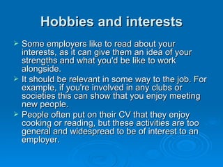 Hobbies and interests Some employers like to read about your interests, as it can give them an idea of your strengths and what you'd be like to work alongside.  It should be relevant in some way to the job. For example, if you're involved in any clubs or societies this can show that you enjoy meeting new people.  People often put on their CV that they enjoy cooking or reading, but these activities are too general and widespread to be of interest to an employer. 