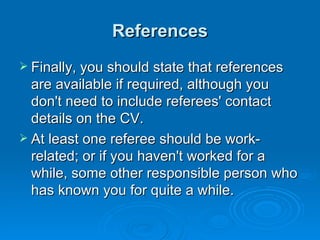 References Finally, you should state that references are available if required, although you don't need to include referees' contact details on the CV.  At least one referee should be work-related; or if you haven't worked for a while, some other responsible person who has known you for quite a while. 