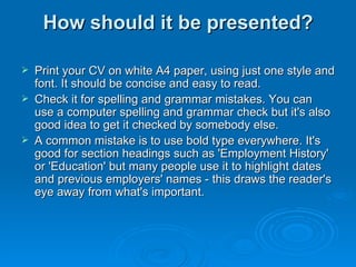 How should it be presented? Print your CV on white A4 paper, using just one style and font. It should be concise and easy to read.  Check it for spelling and grammar mistakes. You can use a computer spelling and grammar check but it's also good idea to get it checked by somebody else. A common mistake is to use bold type everywhere. It's good for section headings such as 'Employment History' or 'Education' but many people use it to highlight dates and previous employers' names - this draws the reader's eye away from what's important. 