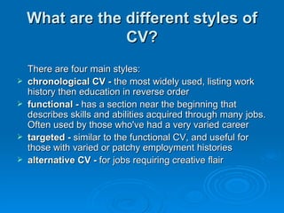 What are the different styles of CV? There are four main styles: chronological CV -  the most widely used, listing work history then education in reverse order  functional -  has a section near the beginning that describes skills and abilities acquired through many jobs. Often used by those who've had a very varied career  targeted -  similar to the functional CV, and useful for those with varied or patchy employment histories   alternative CV -  for jobs requiring creative flair 