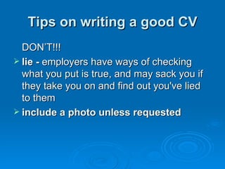 Tips on writing a good CV DON’T!!! lie -  employers have ways of checking what you put is true, and may sack you if they take you on and find out you've lied to them  include a photo unless requested 