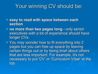 Your winning CV should be: easy to read with space between each section  no more than two pages long -  only senior executives with a lot of experience should have longer CVs. You may wonder how to fit everything into 2 pages but you can free up space by leaving certain things out or by being brief about others that are less important. For example, it's not necessary to put 'CV' or 'Curriculum Vitae' at the top. 