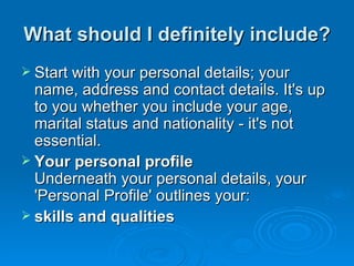 What should I definitely include? Start with your personal details; your name, address and contact details. It's up to you whether you include your age, marital status and nationality - it's not essential. Your personal profile Underneath your personal details, your 'Personal Profile' outlines your: skills and qualities  