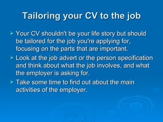 Tailoring your CV to the job Your CV shouldn't be your life story but should be tailored for the job you're applying for, focusing on the parts that are important.  Look at the job advert or the person specification and think about what the job involves, and what the employer is asking for.  Take some time to find out about the main activities of the employer. 