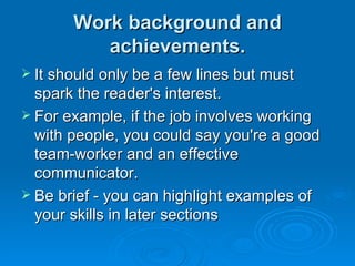 Work background and achievements. It should only be a few lines but must spark the reader's interest.  For example, if the job involves working with people, you could say you're a good team-worker and an effective communicator.  Be brief - you can highlight examples of your skills in later sections 