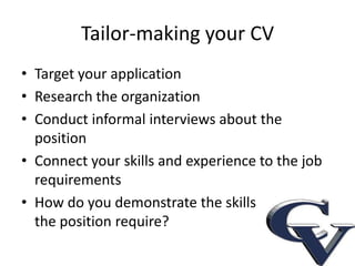 Tailor-making your CV
• Target your application
• Research the organization
• Conduct informal interviews about the
  position
• Connect your skills and experience to the job
  requirements
• How do you demonstrate the skills
  the position requires?
 