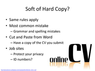Soft of Hard Copy?
          • Same rules apply
          • Most common mistake
                    – Grammar and spelling mistakes
          • Cut and Paste from Word
                    – Have a copy of the CV you submit
          • Job sites
                    – Protect your privacy
                    – ID numbers?

http://www.jobmail.co.za/blog/wp-content/uploads/2011/05/enter_online_cv.gif
 