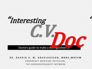 “Interesting “
D R . R A S H I D A . M . A B U E L H A S S A N , M B B S , M R C E M
E M E R G E N C Y M E D I C I N E P H Y S I C I A N ,
T H E E M E R G E N T O L O G I S T N E T W O R K
Doctors guide to make a distinguished CV
C.V.
Doc
 