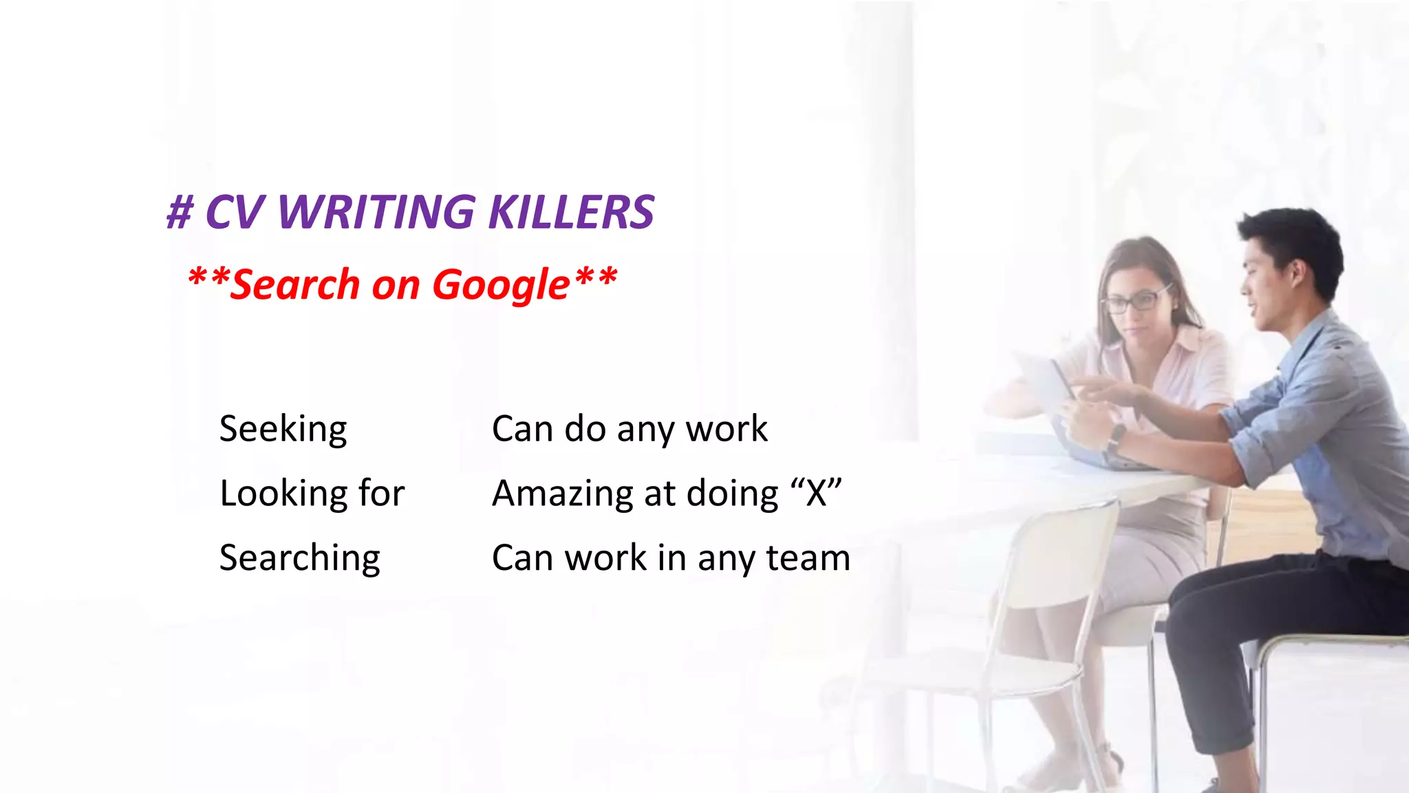 # CV WRITING KILLERS
**Search on Google**
Seeking
Looking for
Searching
Can do any work
Amazing at doing “X”
Can work in any team
 