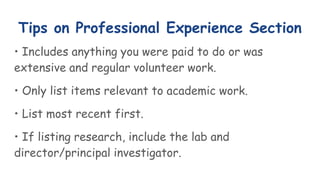 Tips on Professional Experience Section
• Includes anything you were paid to do or was
extensive and regular volunteer work.
• Only list items relevant to academic work.
• List most recent first.
• If listing research, include the lab and
director/principal investigator.
 