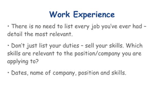 Work Experience
• There is no need to list every job you’ve ever had –
detail the most relevant.
• Don’t just list your duties – sell your skills. Which
skills are relevant to the position/company you are
applying to?
• Dates, name of company, position and skills.
 