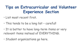 Tips on Extracurricular and Volunteer
Experience Section
• List most recent first.
• This tends to be a long list – careful!
• It is better to have long-term items or very
relevant items instead of EVERYTHING.
• Student organizations go here.
 