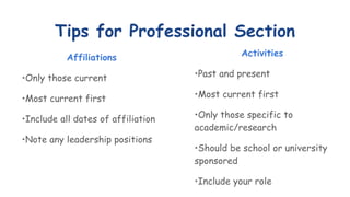 Tips for Professional Section
Affiliations
•Only those current
•Most current first
•Include all dates of affiliation
•Note any leadership positions
Activities
•Past and present
•Most current first
•Only those specific to
academic/research
•Should be school or university
sponsored
•Include your role
 