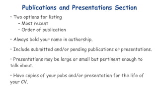 Publications and Presentations Section
• Two options for listing
– Most recent
– Order of publication
• Always bold your name in authorship.
• Include submitted and/or pending publications or presentations.
• Presentations may be large or small but pertinent enough to
talk about.
• Have copies of your pubs and/or presentation for the life of
your CV.
 