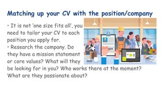 Matching up your CV with the position/company
• It is not ‘one size fits all’, you
need to tailor your CV to each
position you apply for.
• Research the company. Do
they have a mission statement
or core values? What will they
be looking for in you? Who works there at the moment?
What are they passionate about?
 
