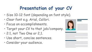 Presentation of your CV
• Size 10-12 font (depending on font style).
• Clear font e.g. Arial, Calibri.
• Focus on accomplishments.
• Target your CV to that job/company.
• 2:1, not Two One or 2,1.
• Use short, concise sentences.
• Consider your audience.
 